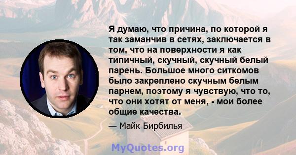 Я думаю, что причина, по которой я так заманчив в сетях, заключается в том, что на поверхности я как типичный, скучный, скучный белый парень. Большое много ситкомов было закреплено скучным белым парнем, поэтому я