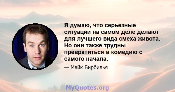 Я думаю, что серьезные ситуации на самом деле делают для лучшего вида смеха живота. Но они также трудны превратиться в комедию с самого начала.