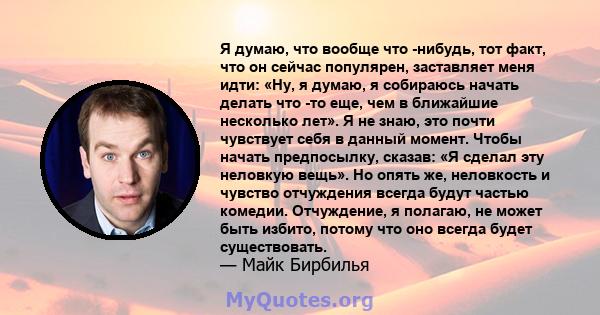 Я думаю, что вообще что -нибудь, тот факт, что он сейчас популярен, заставляет меня идти: «Ну, я думаю, я собираюсь начать делать что -то еще, чем в ближайшие несколько лет». Я не знаю, это почти чувствует себя в данный 