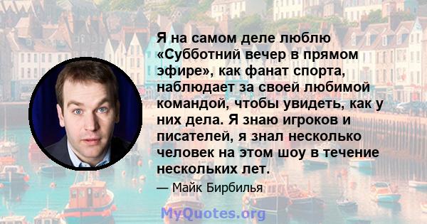 Я на самом деле люблю «Субботний вечер в прямом эфире», как фанат спорта, наблюдает за своей любимой командой, чтобы увидеть, как у них дела. Я знаю игроков и писателей, я знал несколько человек на этом шоу в течение