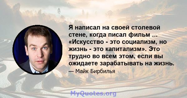 Я написал на своей столевой стене, когда писал фильм ... «Искусство - это социализм, но жизнь - это капитализм». Это трудно во всем этом, если вы ожидаете зарабатывать на жизнь.