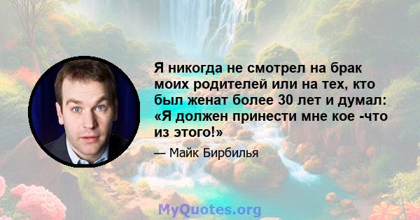 Я никогда не смотрел на брак моих родителей или на тех, кто был женат более 30 лет и думал: «Я должен принести мне кое -что из этого!»