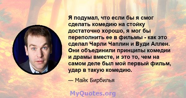 Я подумал, что если бы я смог сделать комедию на стойку достаточно хорошо, я мог бы переполнить ее в фильмы - как это сделал Чарли Чаплин и Вуди Аллен. Они объединили принципы комедии и драмы вместе, и это то, чем на