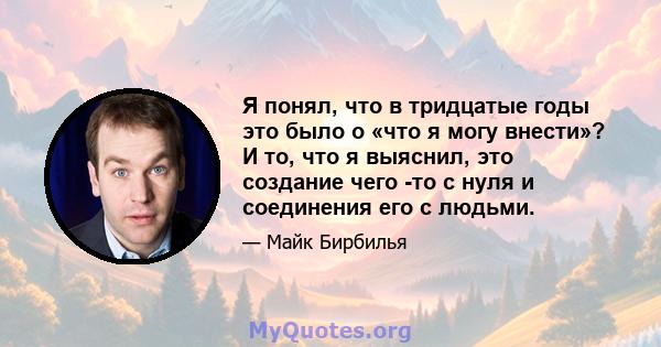 Я понял, что в тридцатые годы это было о «что я могу внести»? И то, что я выяснил, это создание чего -то с нуля и соединения его с людьми.