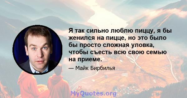 Я так сильно люблю пиццу, я бы женился на пицце, но это было бы просто сложная уловка, чтобы съесть всю свою семью на приеме.