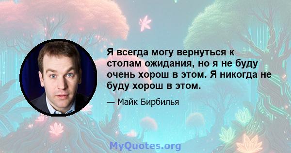 Я всегда могу вернуться к столам ожидания, но я не буду очень хорош в этом. Я никогда не буду хорош в этом.