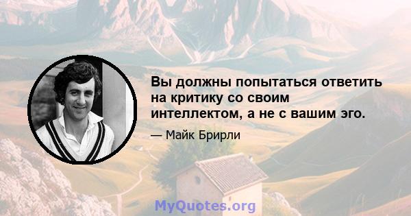 Вы должны попытаться ответить на критику со своим интеллектом, а не с вашим эго.