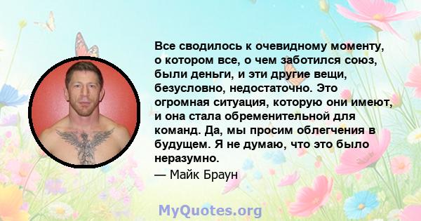 Все сводилось к очевидному моменту, о котором все, о чем заботился союз, были деньги, и эти другие вещи, безусловно, недостаточно. Это огромная ситуация, которую они имеют, и она стала обременительной для команд. Да, мы 