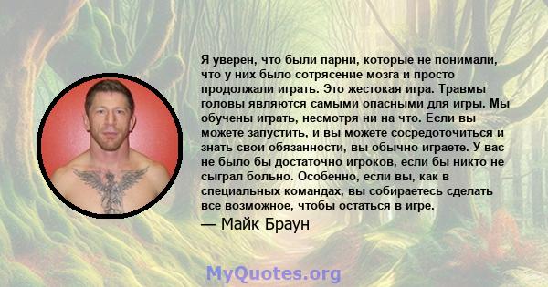 Я уверен, что были парни, которые не понимали, что у них было сотрясение мозга и просто продолжали играть. Это жестокая игра. Травмы головы являются самыми опасными для игры. Мы обучены играть, несмотря ни на что. Если