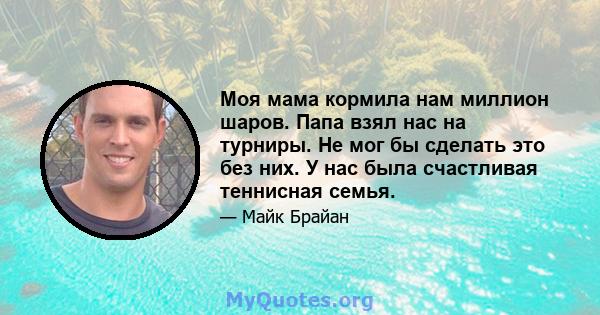 Моя мама кормила нам миллион шаров. Папа взял нас на турниры. Не мог бы сделать это без них. У нас была счастливая теннисная семья.