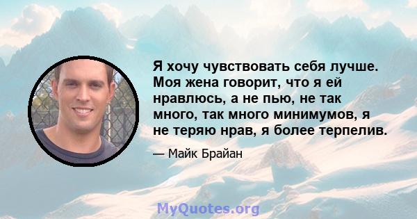 Я хочу чувствовать себя лучше. Моя жена говорит, что я ей нравлюсь, а не пью, не так много, так много минимумов, я не теряю нрав, я более терпелив.