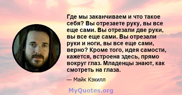 Где мы заканчиваем и что такое себя? Вы отрезаете руку, вы все еще сами. Вы отрезали две руки, вы все еще сами. Вы отрезали руки и ноги, вы все еще сами, верно? Кроме того, идея самости, кажется, встроена здесь, прямо