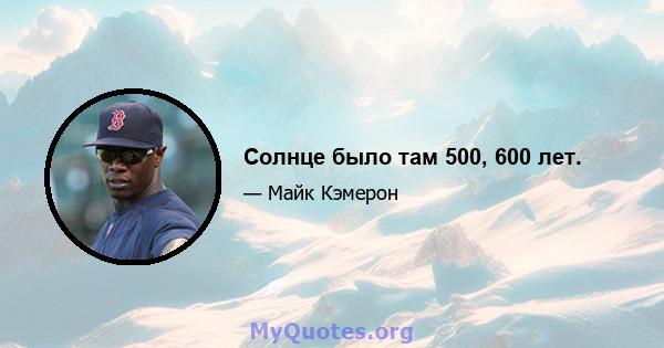 Солнце было там 500, 600 лет.