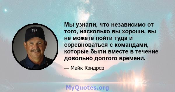 Мы узнали, что независимо от того, насколько вы хороши, вы не можете пойти туда и соревноваться с командами, которые были вместе в течение довольно долгого времени.