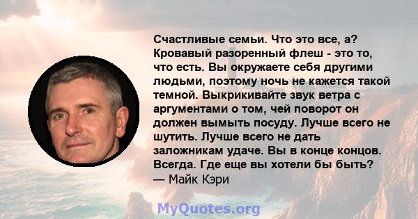 Счастливые семьи. Что это все, а? Кровавый разоренный флеш - это то, что есть. Вы окружаете себя другими людьми, поэтому ночь не кажется такой темной. Выкрикивайте звук ветра с аргументами о том, чей поворот он должен