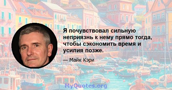 Я почувствовал сильную неприязнь к нему прямо тогда, чтобы сэкономить время и усилия позже.