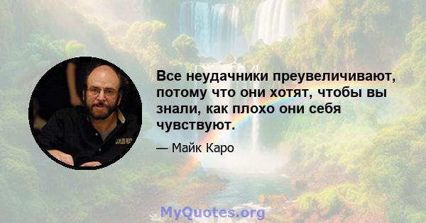 Все неудачники преувеличивают, потому что они хотят, чтобы вы знали, как плохо они себя чувствуют.