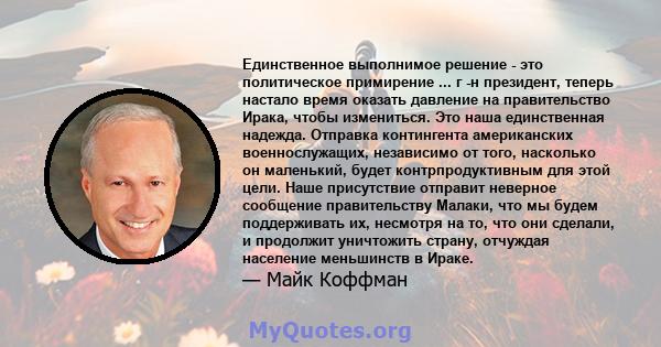 Единственное выполнимое решение - это политическое примирение ... г -н президент, теперь настало время оказать давление на правительство Ирака, чтобы измениться. Это наша единственная надежда. Отправка контингента