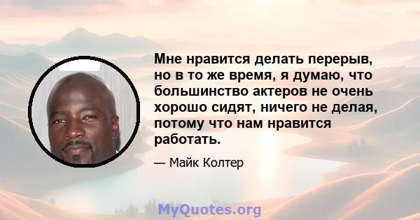 Мне нравится делать перерыв, но в то же время, я думаю, что большинство актеров не очень хорошо сидят, ничего не делая, потому что нам нравится работать.