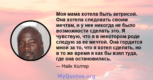 Моя мама хотела быть актрисой. Она хотела следовать своим мечтам, и у нее никогда не было возможности сделать это. Я чувствую, что я в некотором роде следую за ее мечтой. Она гордится мной за то, что я хотел сделать, но 