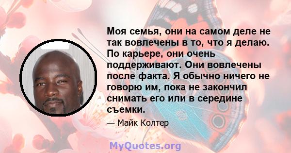 Моя семья, они на самом деле не так вовлечены в то, что я делаю. По карьере, они очень поддерживают. Они вовлечены после факта. Я обычно ничего не говорю им, пока не закончил снимать его или в середине съемки.