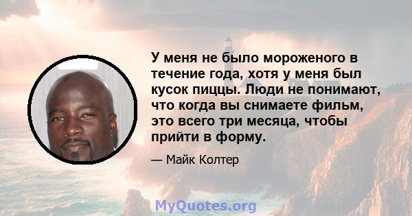 У меня не было мороженого в течение года, хотя у меня был кусок пиццы. Люди не понимают, что когда вы снимаете фильм, это всего три месяца, чтобы прийти в форму.