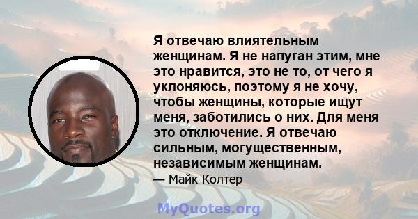 Я отвечаю влиятельным женщинам. Я не напуган этим, мне это нравится, это не то, от чего я уклоняюсь, поэтому я не хочу, чтобы женщины, которые ищут меня, заботились о них. Для меня это отключение. Я отвечаю сильным,