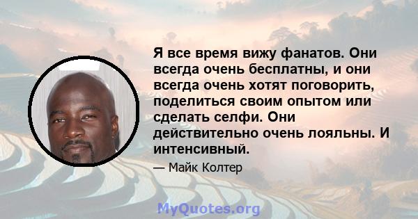 Я все время вижу фанатов. Они всегда очень бесплатны, и они всегда очень хотят поговорить, поделиться своим опытом или сделать селфи. Они действительно очень лояльны. И интенсивный.