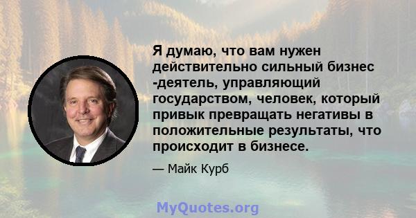 Я думаю, что вам нужен действительно сильный бизнес -деятель, управляющий государством, человек, который привык превращать негативы в положительные результаты, что происходит в бизнесе.