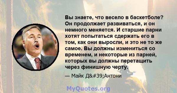 Вы знаете, что весело в баскетболе? Он продолжает развиваться, и он немного меняется. И старшие парни хотят попытаться сдержать его в том, как они выросли, и это не то же самое. Вы должны измениться со временем, и