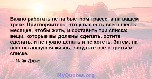 Важно работать не на быстром трассе, а на вашем треке. Притворяйтесь, что у вас есть всего шесть месяцев, чтобы жить, и составить три списка: вещи, которые вы должны сделать, хотите сделать, и не нужно делать и не