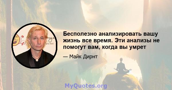 Бесполезно анализировать вашу жизнь все время. Эти анализы не помогут вам, когда вы умрет