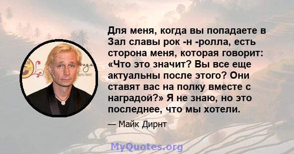 Для меня, когда вы попадаете в Зал славы рок -н -ролла, есть сторона меня, которая говорит: «Что это значит? Вы все еще актуальны после этого? Они ставят вас на полку вместе с наградой?» Я не знаю, но это последнее, что 