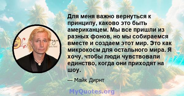 Для меня важно вернуться к принципу, каково это быть американцем. Мы все пришли из разных фонов, но мы собираемся вместе и создаем этот мир. Это как микрокосм для остального мира. Я хочу, чтобы люди чувствовали