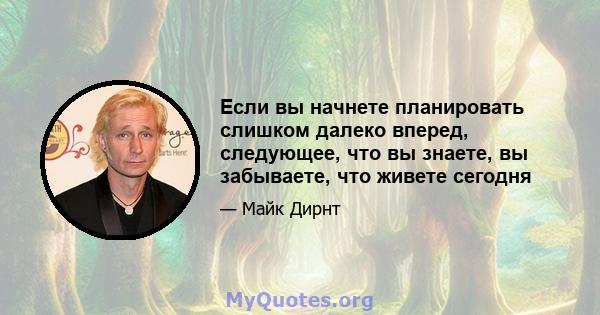 Если вы начнете планировать слишком далеко вперед, следующее, что вы знаете, вы забываете, что живете сегодня