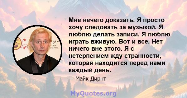 Мне нечего доказать. Я просто хочу следовать за музыкой. Я люблю делать записи. Я люблю играть вживую. Вот и все. Нет ничего вне этого. Я с нетерпением жду странности, которая находится перед нами каждый день.