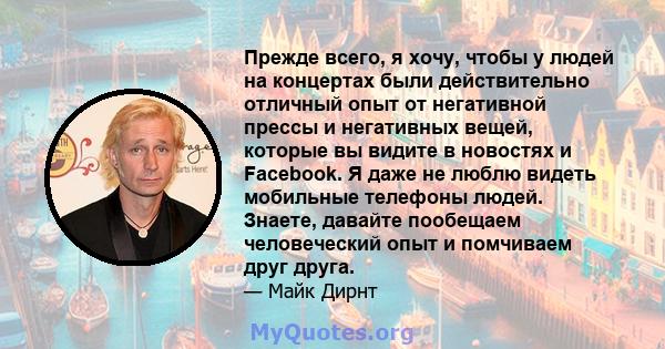 Прежде всего, я хочу, чтобы у людей на концертах были действительно отличный опыт от негативной прессы и негативных вещей, которые вы видите в новостях и Facebook. Я даже не люблю видеть мобильные телефоны людей.