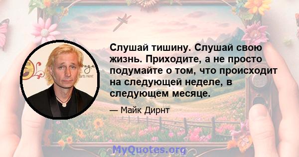 Слушай тишину. Слушай свою жизнь. Приходите, а не просто подумайте о том, что происходит на следующей неделе, в следующем месяце.