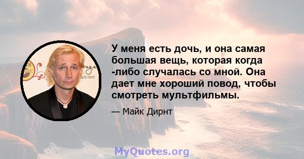 У меня есть дочь, и она самая большая вещь, которая когда -либо случалась со мной. Она дает мне хороший повод, чтобы смотреть мультфильмы.