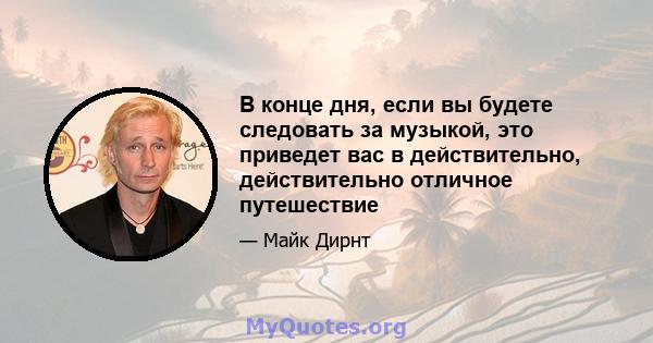 В конце дня, если вы будете следовать за музыкой, это приведет вас в действительно, действительно отличное путешествие