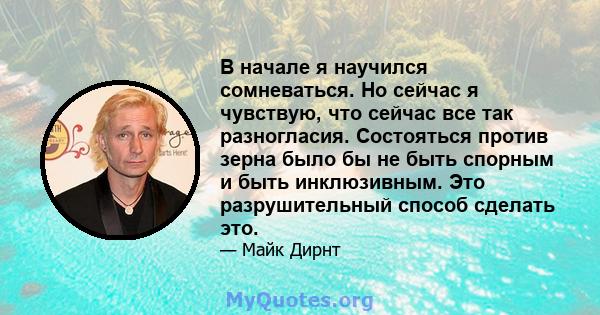 В начале я научился сомневаться. Но сейчас я чувствую, что сейчас все так разногласия. Состояться против зерна было бы не быть спорным и быть инклюзивным. Это разрушительный способ сделать это.