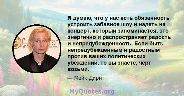 Я думаю, что у нас есть обязанность устроить забавное шоу и надеть на концерт, который запоминается, это энергично и распространяет радость и непредубежденность. Если быть непредубежденным и радостным против ваших