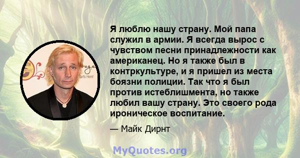 Я люблю нашу страну. Мой папа служил в армии. Я всегда вырос с чувством песни принадлежности как американец. Но я также был в контркультуре, и я пришел из места боязни полиции. Так что я был против истеблишмента, но