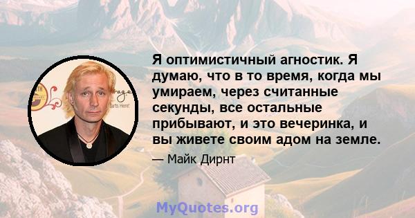 Я оптимистичный агностик. Я думаю, что в то время, когда мы умираем, через считанные секунды, все остальные прибывают, и это вечеринка, и вы живете своим адом на земле.