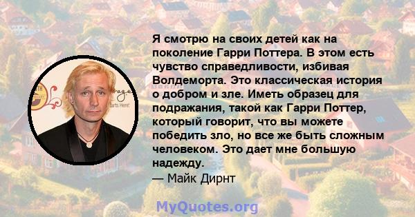 Я смотрю на своих детей как на поколение Гарри Поттера. В этом есть чувство справедливости, избивая Волдеморта. Это классическая история о добром и зле. Иметь образец для подражания, такой как Гарри Поттер, который