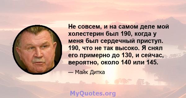 Не совсем, и на самом деле мой холестерин был 190, когда у меня был сердечный приступ. 190, что не так высоко. Я снял его примерно до 130, и сейчас, вероятно, около 140 или 145.