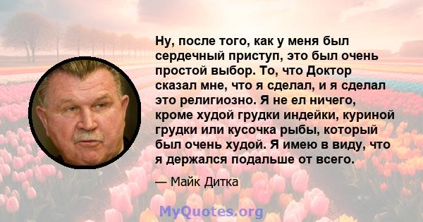 Ну, после того, как у меня был сердечный приступ, это был очень простой выбор. То, что Доктор сказал мне, что я сделал, и я сделал это религиозно. Я не ел ничего, кроме худой грудки индейки, куриной грудки или кусочка