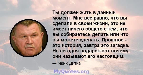 Ты должен жить в данный момент. Мне все равно, что вы сделали в своей жизни, это не имеет ничего общего с тем, что вы собираетесь делать или что вы можете сделать. Прошлое - это история, завтра это загадка. Но сегодня