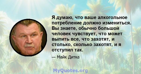 Я думаю, что ваше алкогольное потребление должно измениться. Вы знаете, обычно большой человек чувствует, что может выпить все, что захотят, и столько, сколько захотят, и я отступил так.