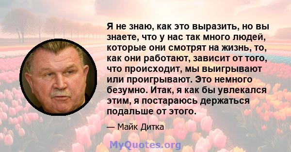 Я не знаю, как это выразить, но вы знаете, что у нас так много людей, которые они смотрят на жизнь, то, как они работают, зависит от того, что происходит, мы выигрывают или проигрывают. Это немного безумно. Итак, я как